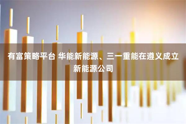 有富策略平台 华能新能源、三一重能在遵义成立新能源公司