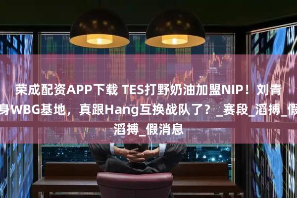 荣成配资APP下载 TES打野奶油加盟NIP！刘青松现身WBG基地，真跟Hang互换战队了？_赛段_滔搏_假消息