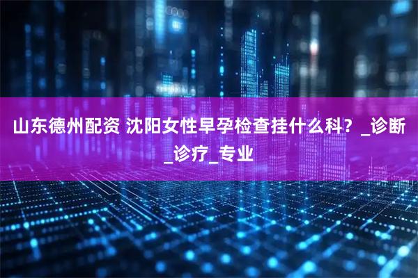 山东德州配资 沈阳女性早孕检查挂什么科？_诊断_诊疗_专业