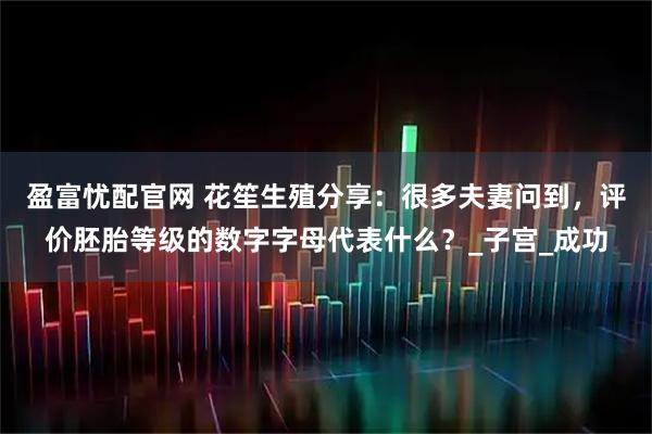 盈富忧配官网 花笙生殖分享：很多夫妻问到，评价胚胎等级的数字字母代表什么？_子宫_成功