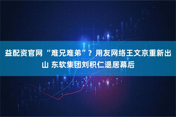 益配资官网 “难兄难弟”？用友网络王文京重新出山 东软集团刘积仁退居幕后