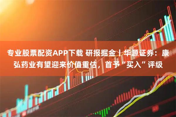 专业股票配资APP下载 研报掘金丨华源证券：康弘药业有望迎来价值重估，首予“买入”评级