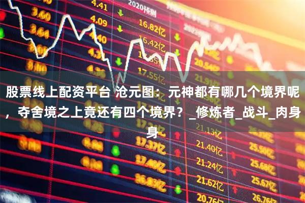 股票线上配资平台 沧元图：元神都有哪几个境界呢，夺舍境之上竟还有四个境界？_修炼者_战斗_肉身