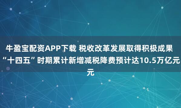 牛盈宝配资APP下载 税收改革发展取得积极成果 “十四五”时期累计新增减税降费预计达10.5万亿元