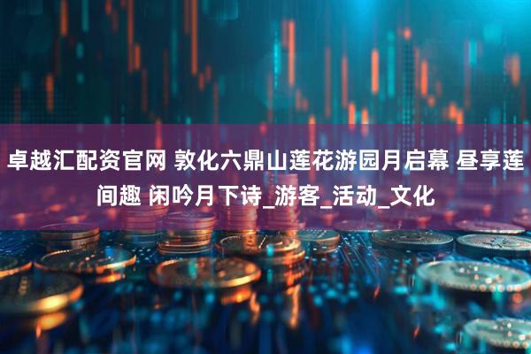 卓越汇配资官网 敦化六鼎山莲花游园月启幕 昼享莲间趣 闲吟月下诗_游客_活动_文化