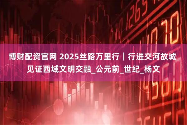 博财配资官网 2025丝路万里行｜行进交河故城 见证西域文明交融_公元前_世纪_杨文