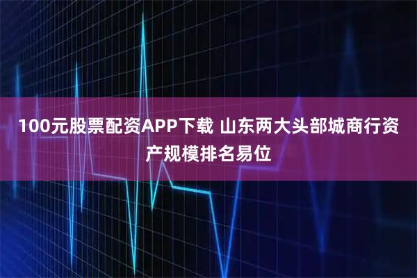 100元股票配资APP下载 山东两大头部城商行资产规模排名易位