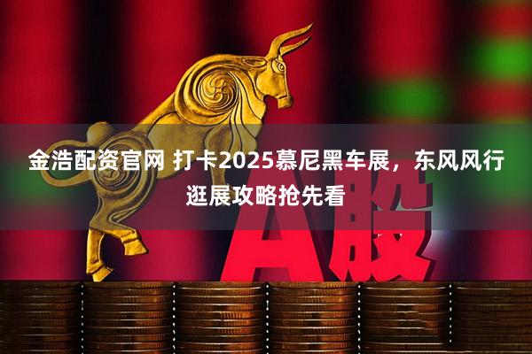 金浩配资官网 打卡2025慕尼黑车展，东风风行逛展攻略抢先看