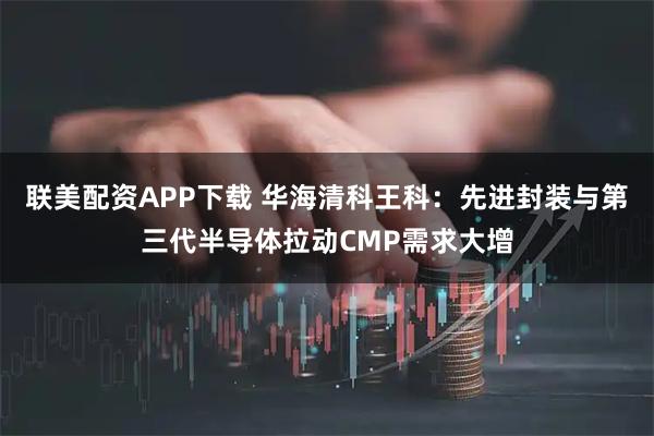 联美配资APP下载 华海清科王科：先进封装与第三代半导体拉动CMP需求大增