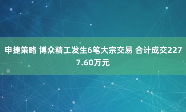 申捷策略 博众精工发生6笔大宗交易 合计成交2277.60万元