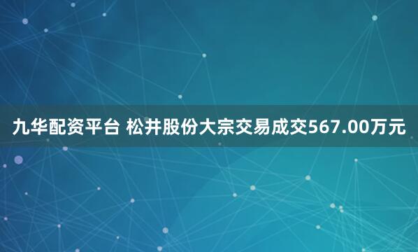 九华配资平台 松井股份大宗交易成交567.00万元