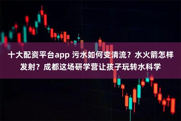 十大配资平台app 污水如何变清流？水火箭怎样发射？成都这场研学营让孩子玩转水科学