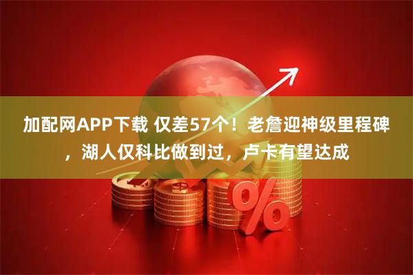 加配网APP下载 仅差57个！老詹迎神级里程碑，湖人仅科比做到过，卢卡有望达成