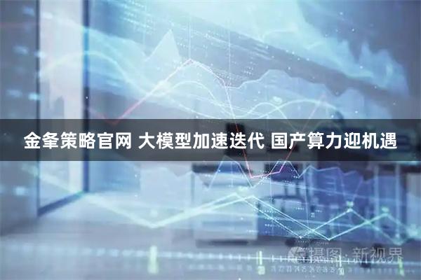金夆策略官网 大模型加速迭代 国产算力迎机遇