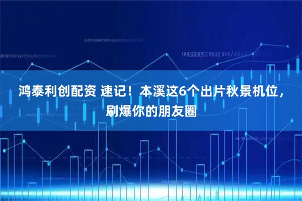 鸿泰利创配资 速记！本溪这6个出片秋景机位，刷爆你的朋友圈