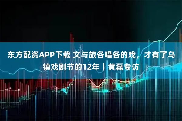 东方配资APP下载 文与旅各唱各的戏，才有了乌镇戏剧节的12年｜黄磊专访