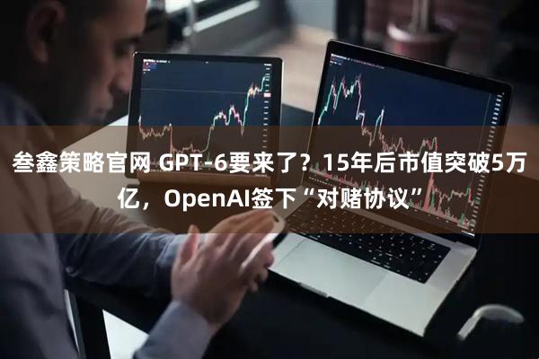 叁鑫策略官网 GPT-6要来了？15年后市值突破5万亿，OpenAI签下“对赌协议”