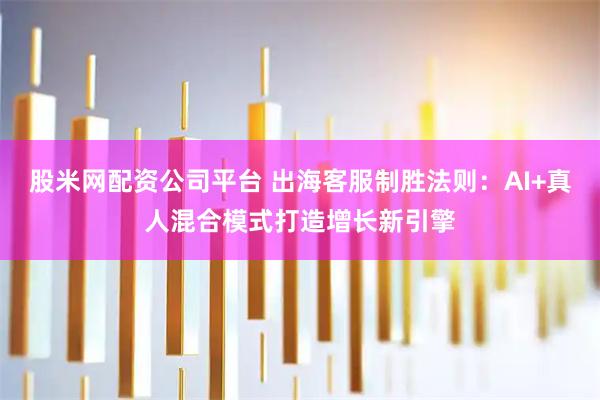 股米网配资公司平台 出海客服制胜法则：AI+真人混合模式打造增长新引擎