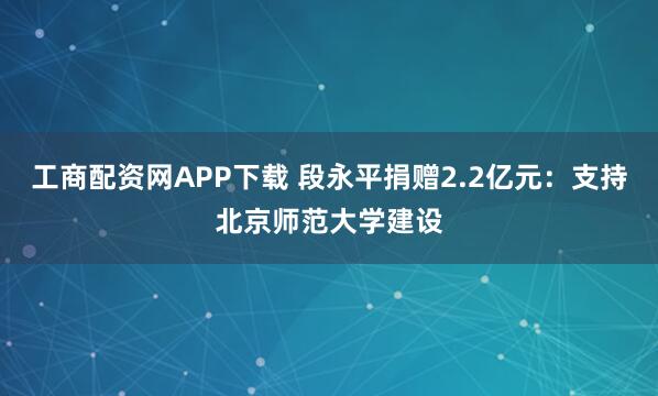工商配资网APP下载 段永平捐赠2.2亿元：支持北京师范大学建设