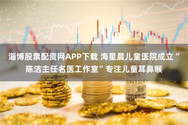 淄博股票配资网APP下载 海星晨儿童医院成立“陈洁主任名医工作室”专注儿童耳鼻喉