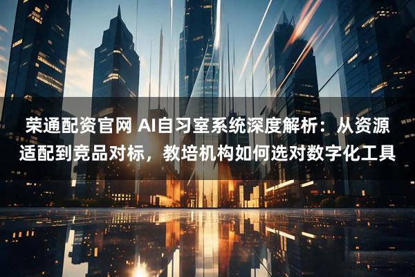 荣通配资官网 AI自习室系统深度解析：从资源适配到竞品对标，教培机构如何选对数字化工具