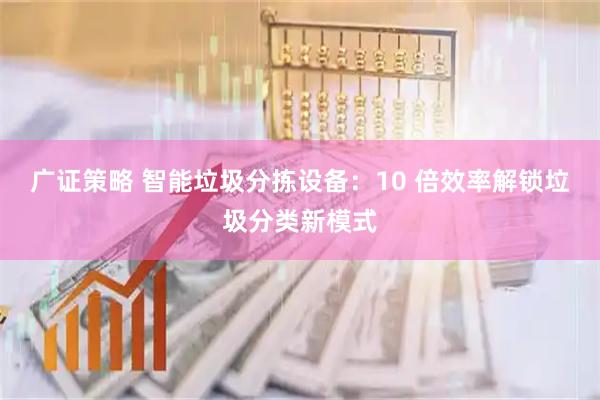 广证策略 智能垃圾分拣设备：10 倍效率解锁垃圾分类新模式