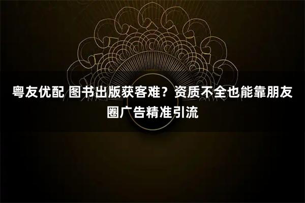 粤友优配 图书出版获客难？资质不全也能靠朋友圈广告精准引流