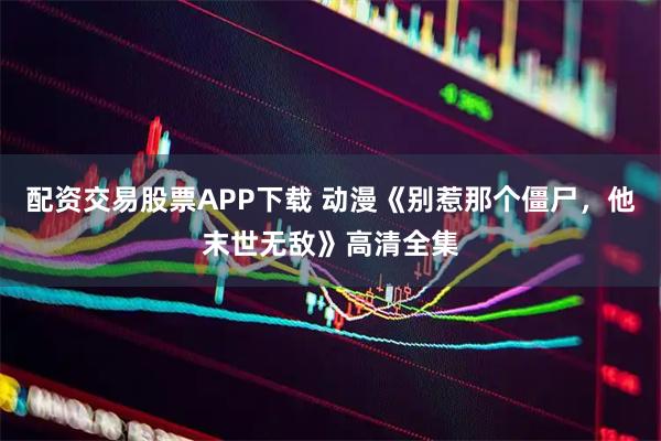 配资交易股票APP下载 动漫《别惹那个僵尸，他末世无敌》高清全集