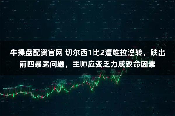 牛操盘配资官网 切尔西1比2遭维拉逆转，跌出前四暴露问题，主帅应变乏力成致命因素