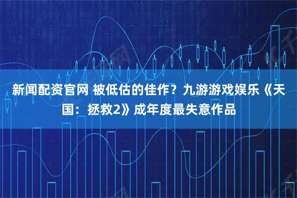 新闻配资官网 被低估的佳作？九游游戏娱乐《天国：拯救2》成年度最失意作品