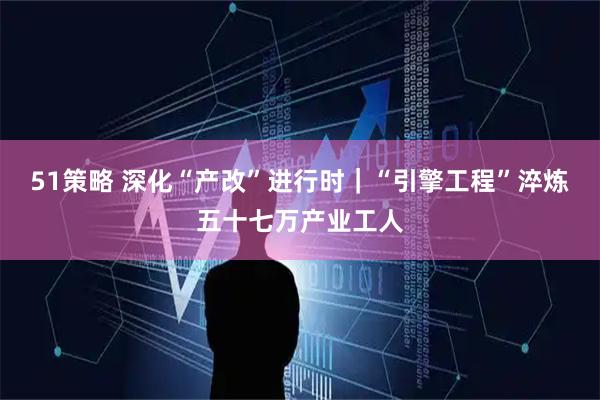 51策略 深化“产改”进行时｜“引擎工程”淬炼五十七万产业工人