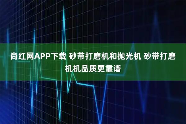 尚红网APP下载 砂带打磨机和抛光机 砂带打磨机机品质更靠谱