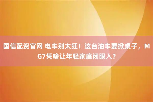 国信配资官网 电车别太狂！这台油车要掀桌子，MG7凭啥让年轻家庭闭眼入？