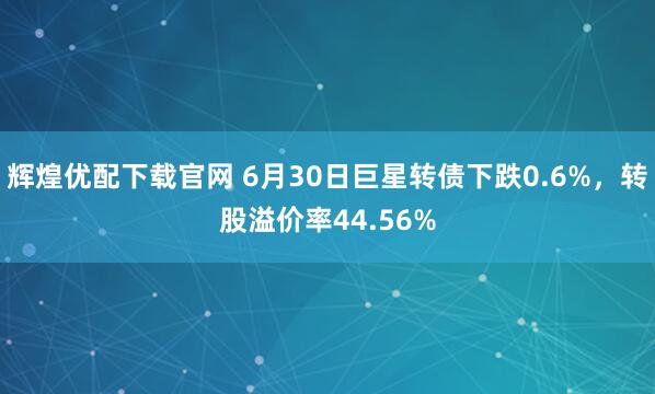 辉煌优配下载官网 6月30日巨星转债下跌0.6%，转股溢价率44.56%
