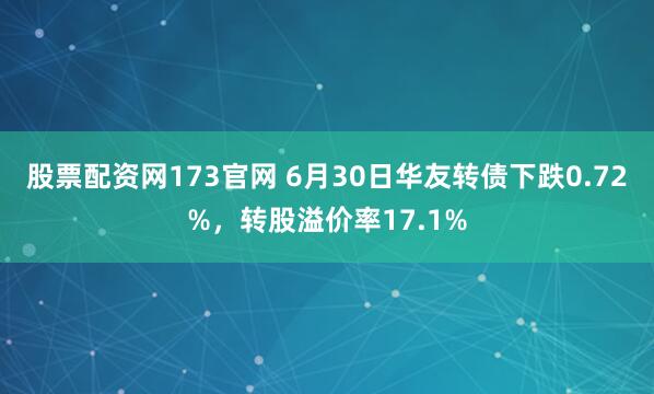 股票配资网173官网 6月30日华友转债下跌0.72%，转股溢价率17.1%