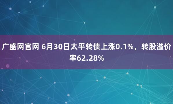 广盛网官网 6月30日太平转债上涨0.1%，转股溢价率62.28%