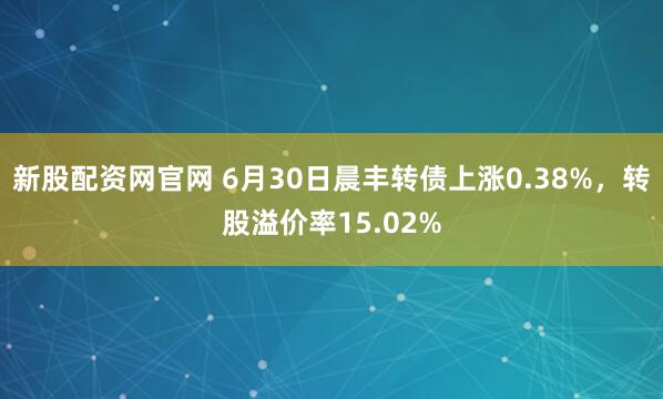 新股配资网官网 6月30日晨丰转债上涨0.38%，转股溢价率15.02%