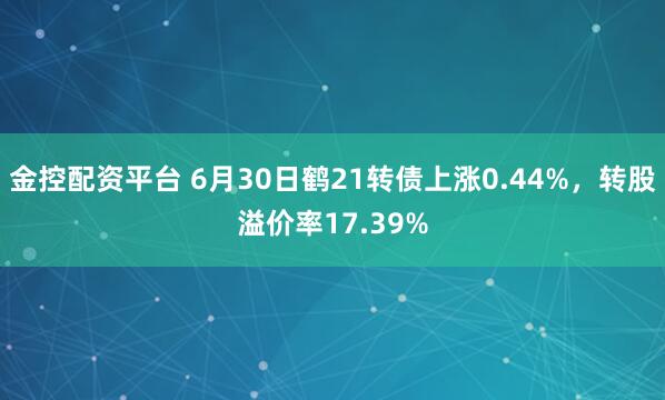 金控配资平台 6月30日鹤21转债上涨0.44%，转股溢价率17.39%