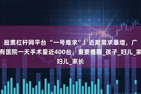 股票杠杆网平台 “一号难求”！近期需求暴增，广州有医院一天手术量近400台，重要提醒_孩子_妇儿_家长