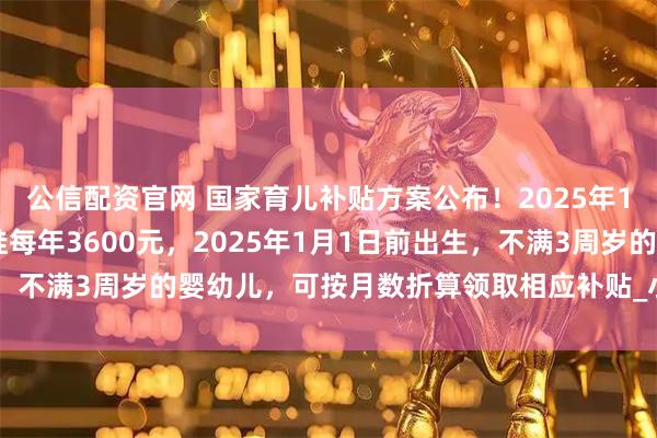 公信配资官网 国家育儿补贴方案公布！2025年1月1日起，3周岁前每娃每年3600元，2025年1月1日前出生，不满3周岁的婴幼儿，可按月数折算领取相应补贴_小娃_丁一_户籍