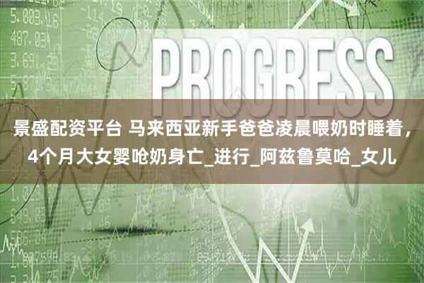 景盛配资平台 马来西亚新手爸爸凌晨喂奶时睡着，4个月大女婴呛奶身亡_进行_阿兹鲁莫哈_女儿