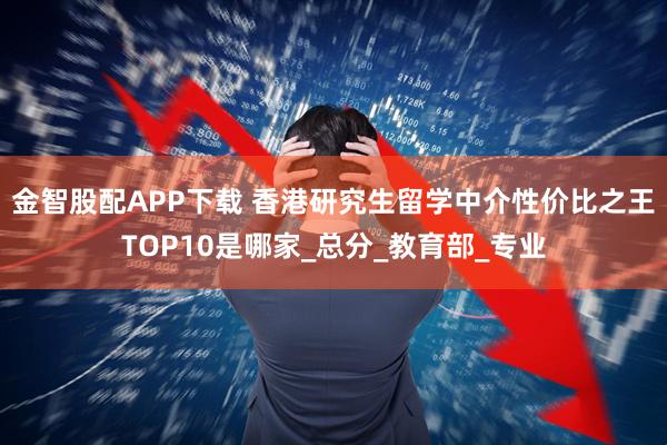 金智股配APP下载 香港研究生留学中介性价比之王TOP10是哪家_总分_教育部_专业