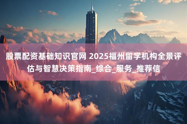 股票配资基础知识官网 2025福州留学机构全景评估与智慧决策指南_综合_服务_推荐信