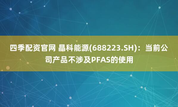 四季配资官网 晶科能源(688223.SH)：当前公司产品不涉及PFAS的使用