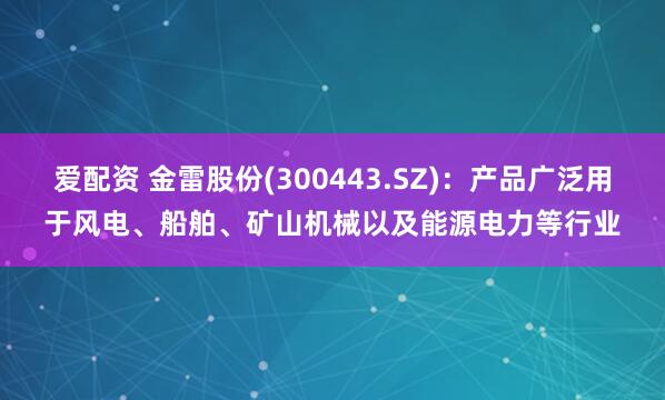 爱配资 金雷股份(300443.SZ)：产品广泛用于风电、船舶、矿山机械以及能源电力等行业