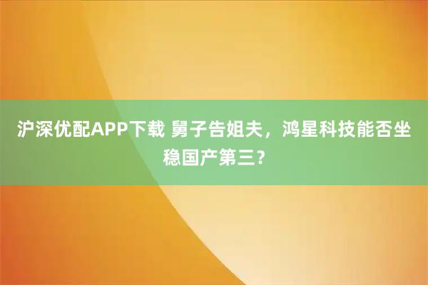 沪深优配APP下载 舅子告姐夫，鸿星科技能否坐稳国产第三？