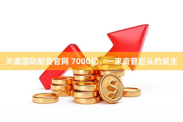 天源国际配资官网 7000亿，一家资管巨头的诞生