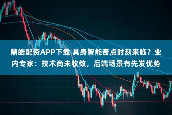鼎皓配资APP下载 具身智能奇点时刻来临？业内专家：技术尚未收敛，后端场景有先发优势