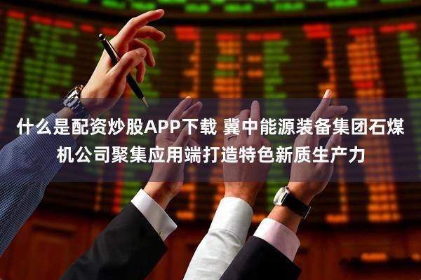 什么是配资炒股APP下载 冀中能源装备集团石煤机公司聚集应用端打造特色新质生产力