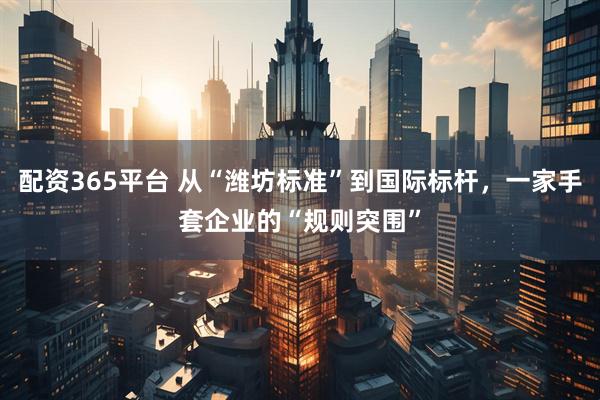 配资365平台 从“潍坊标准”到国际标杆，一家手套企业的“规则突围”